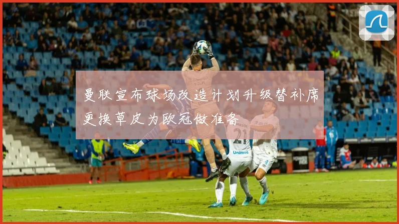 曼联宣布球场改造计划升级替补席更换草皮为欧冠做准备