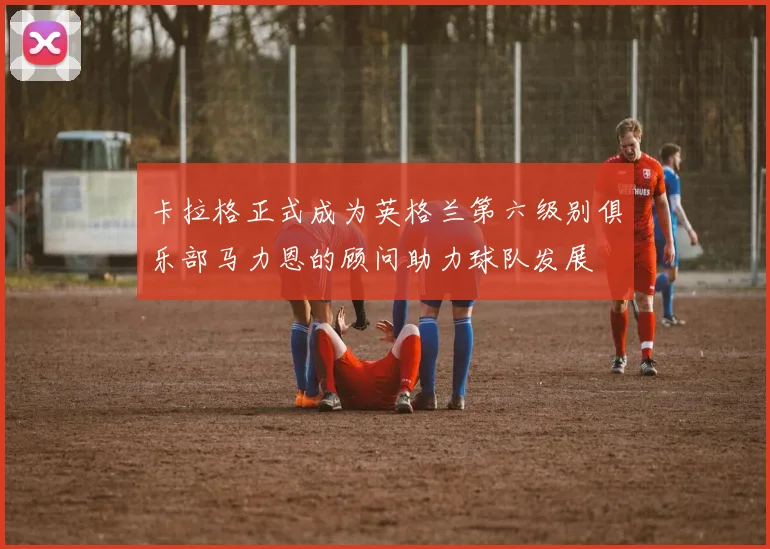 卡拉格正式成为英格兰第六级别俱乐部马力恩的顾问助力球队发展
