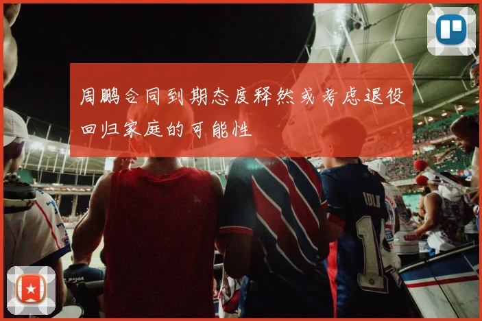 周鹏合同到期态度释然或考虑退役回归家庭的可能性