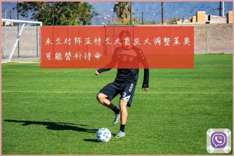 米兰对阵亚特兰大首发大调整莱奥可能替补待命