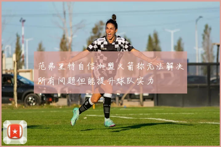 范弗里特自信加盟火箭称无法解决所有问题但能提升球队实力