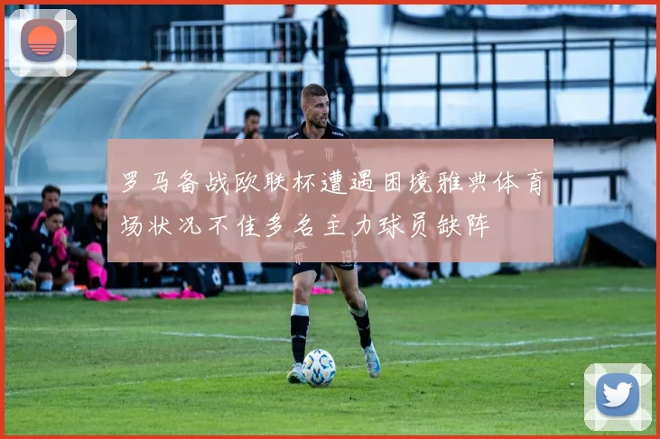 罗马备战欧联杯遭遇困境雅典体育场状况不佳多名主力球员缺阵