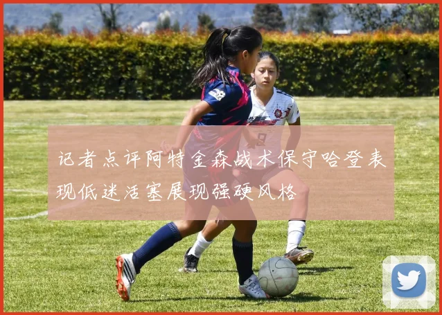 记者点评阿特金森战术保守哈登表现低迷活塞展现强硬风格