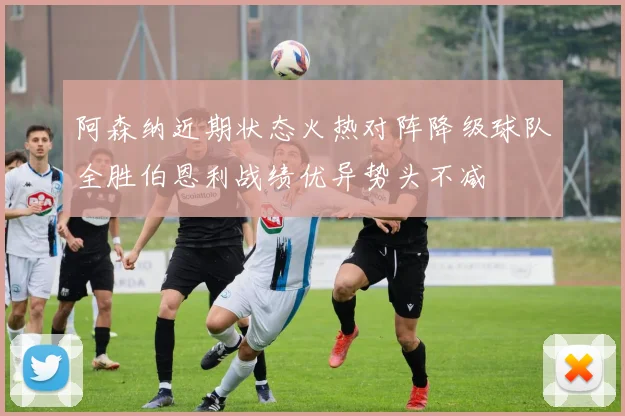 阿森纳近期状态火热对阵降级球队全胜伯恩利战绩优异势头不减