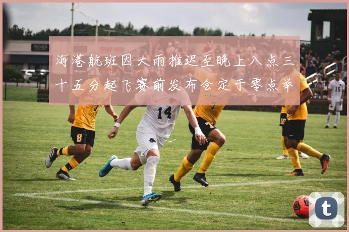 海港航班因大雨推迟至晚上八点三十五分起飞赛前发布会定于零点举行