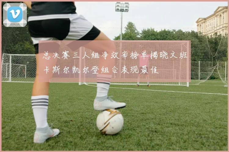 总决赛三人组净效率榜单揭晓文班卡斯尔凯尔登组合表现最佳
