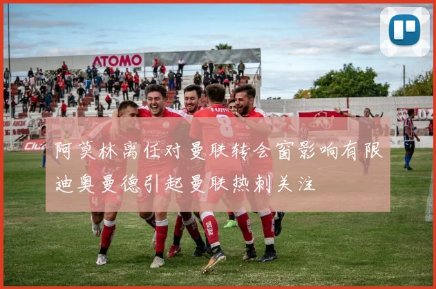 阿莫林离任对曼联转会窗影响有限迪奥曼德引起曼联热刺关注
