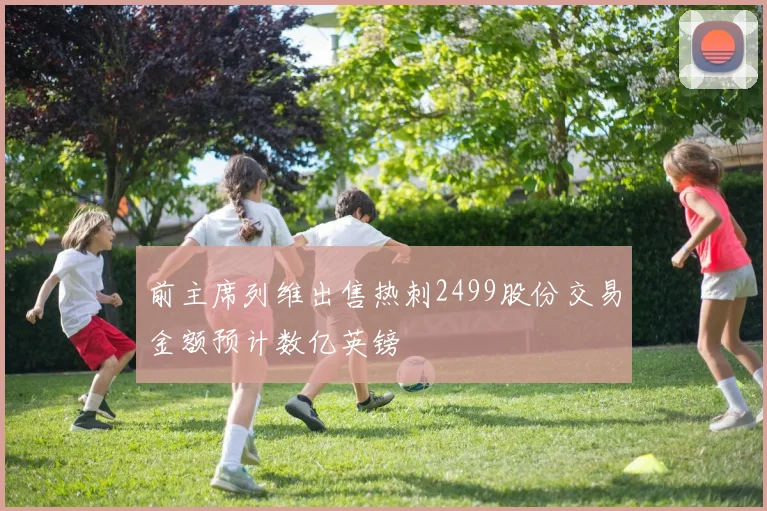 前主席列维出售热刺2499股份交易金额预计数亿英镑