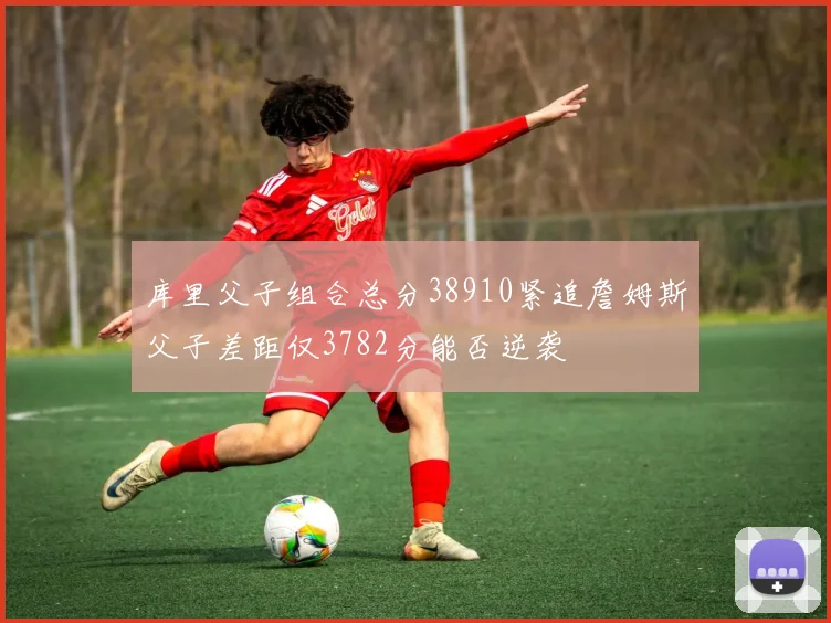 库里父子组合总分38910紧追詹姆斯父子差距仅3782分能否逆袭