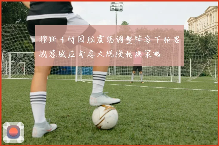 穆斯卡特因脑震荡调整阵容下轮客战蓉城应考虑大规模轮换策略