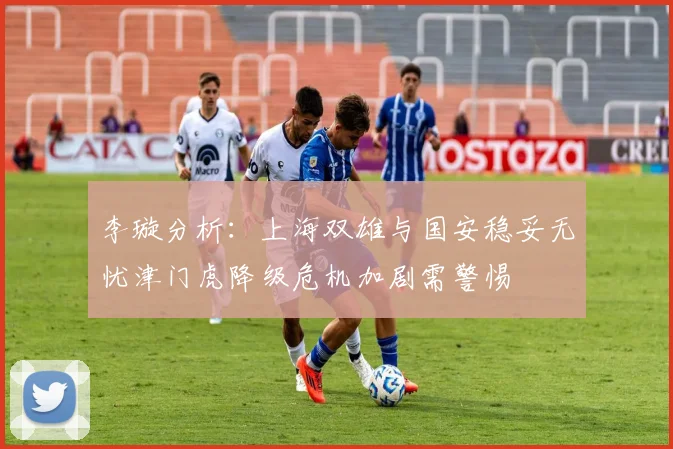 李璇分析：上海双雄与国安稳妥无忧津门虎降级危机加剧需警惕