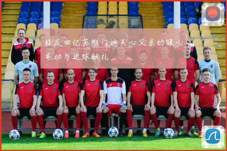 好友回忆苏维门迪关心父亲的暖心举动与进球献礼