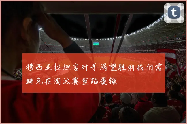 穆西亚拉坦言对手渴望胜利我们需避免在淘汰赛重蹈覆辙