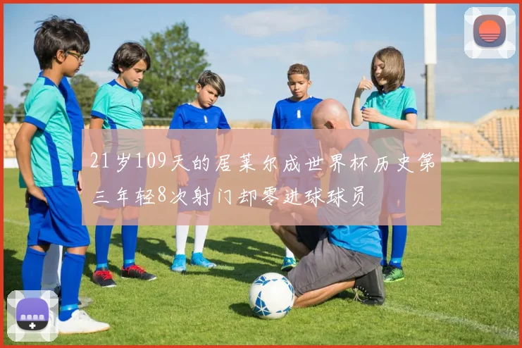 21岁109天的居莱尔成世界杯历史第三年轻8次射门却零进球球员