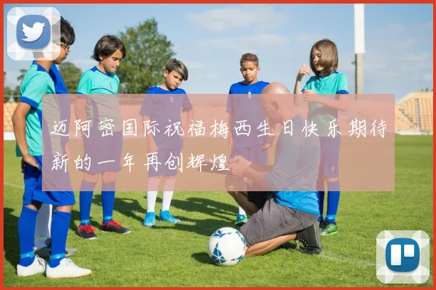 迈阿密国际祝福梅西生日快乐期待新的一年再创辉煌