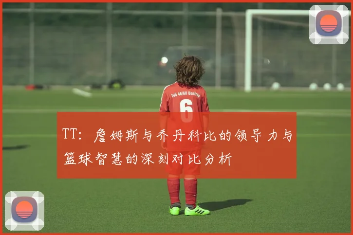 TT：詹姆斯与乔丹科比的领导力与篮球智慧的深刻对比分析