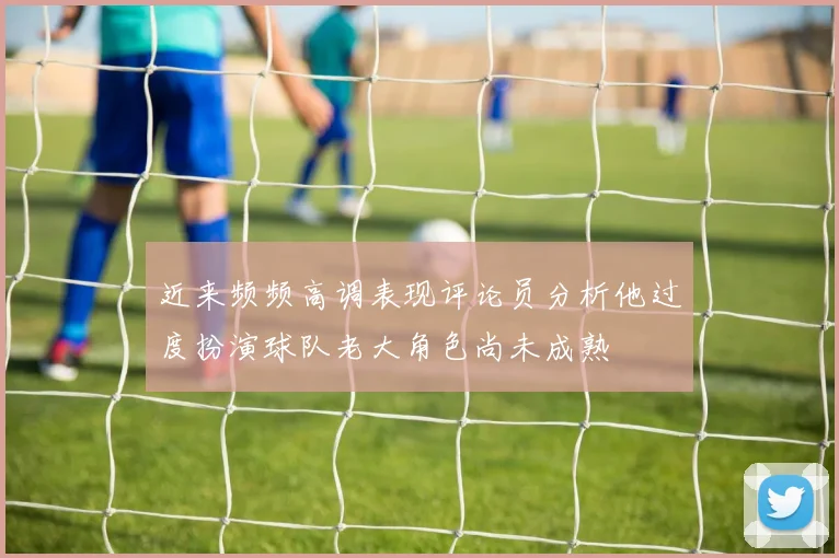 近来频频高调表现评论员分析他过度扮演球队老大角色尚未成熟