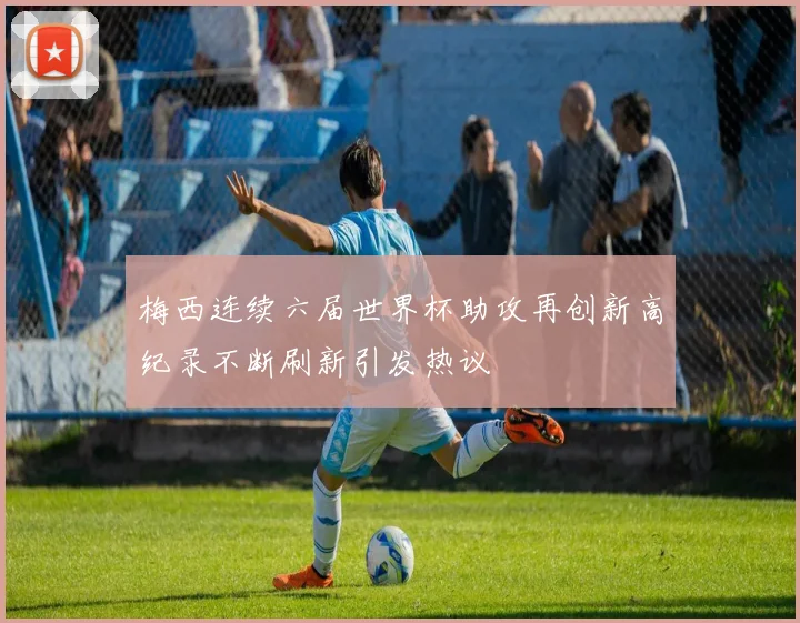 梅西连续六届世界杯助攻再创新高纪录不断刷新引发热议