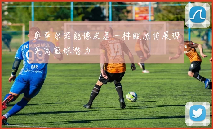 奥萨尔若能像皮蓬一样锻炼将展现更高篮球潜力