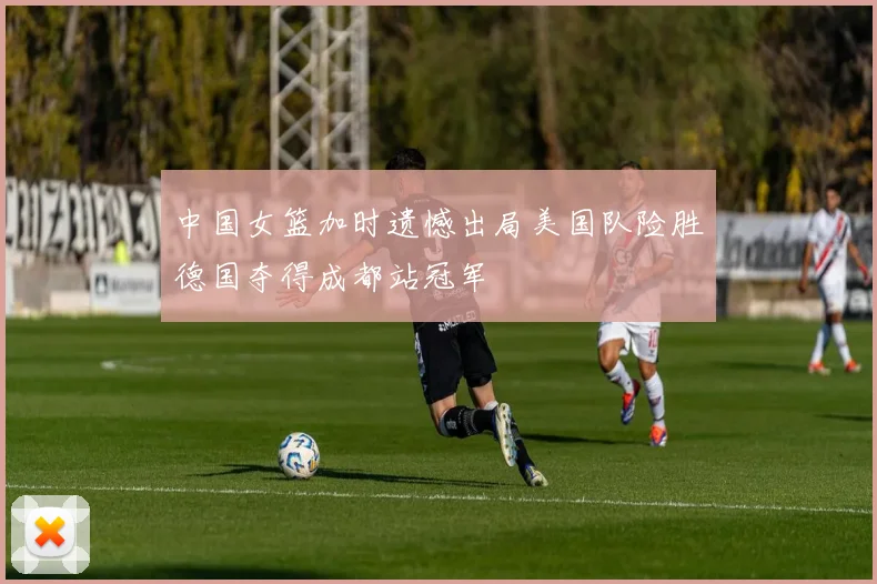 中国女篮加时遗憾出局美国队险胜德国夺得成都站冠军