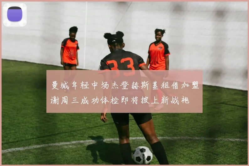 曼城年轻中场杰登赫斯基租借加盟谢周三成功体检即将披上新战袍