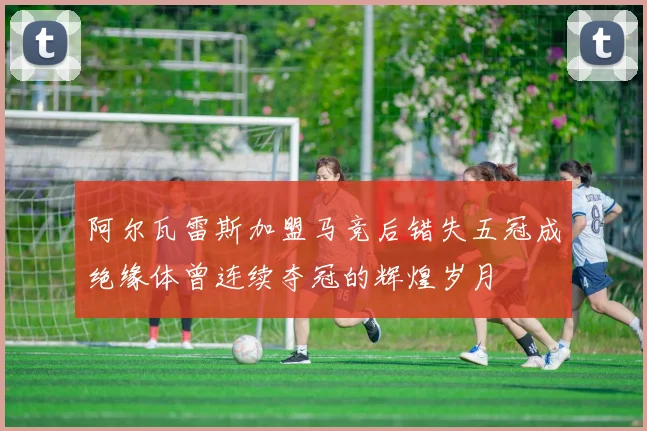 阿尔瓦雷斯加盟马竞后错失五冠成绝缘体曾连续夺冠的辉煌岁月